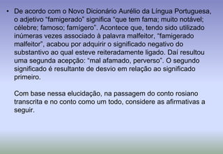 De acordo com o Novo Dicionário Aurélio da Língua Portuguesa, o adjetivo “famigerado” significa “que tem fama; muito notável; célebre; famoso; famígero”. Acontece que, tendo sido utilizado inúmeras vezes associado à palavra malfeitor, “famigerado malfeitor”, acabou por adquirir o significado negativo do substantivo ao qual esteve reiteradamente ligado. Daí resultou uma segunda acepção: “mal afamado, perverso”. O segundo significado é resultante de desvio em relação ao significado primeiro.Com base nessa elucidação, na passagem do conto rosiano transcrita e no conto como um todo, considere as afirmativas a seguir.