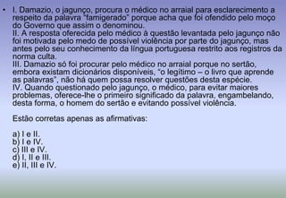 I. Damazio, o jagunço, procura o médico no arraial para esclarecimento a respeito da palavra “famigerado” porque acha que foi ofendido pelo moço do Governo que assim o denominou.II. A resposta oferecida pelo médico à questão levantada pelo jagunço não foi motivada pelo medo de possível violência por parte do jagunço, mas antes pelo seu conhecimento da língua portuguesa restrito aos registros da norma culta.III. Damazio só foi procurar pelo médico no arraial porque no sertão, embora existam dicionários disponíveis, “o legítimo – o livro que aprende as palavras”, não há quem possa resolver questões desta espécie.IV. Quando questionado pelo jagunço, o médico, para evitar maiores problemas, oferece-lhe o primeiro significado da palavra, engambelando, desta forma, o homem do sertão e evitando possível violência.Estão corretas apenas as afirmativas:a) I e II.b) I e IV.c) III e IV.d) I, II e III.e) II, III e IV.