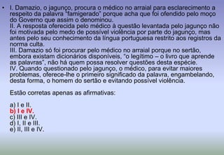 I. Damazio, o jagunço, procura o médico no arraial para esclarecimento a respeito da palavra “famigerado” porque acha que foi ofendido pelo moço do Governo que assim o denominou.II. A resposta oferecida pelo médico à questão levantada pelo jagunço não foi motivada pelo medo de possível violência por parte do jagunço, mas antes pelo seu conhecimento da língua portuguesa restrito aos registros da norma culta.III. Damazio só foi procurar pelo médico no arraial porque no sertão, embora existam dicionários disponíveis, “o legítimo – o livro que aprende as palavras”, não há quem possa resolver questões desta espécie.IV. Quando questionado pelo jagunço, o médico, para evitar maiores problemas, oferece-lhe o primeiro significado da palavra, engambelando, desta forma, o homem do sertão e evitando possível violência.Estão corretas apenas as afirmativas:a) I e II.b) I e IV.c) III e IV.d) I, II e III.e) II, III e IV.