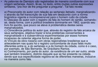 As palavras de Damázio são registradas de maneira condizente com sua origem sertaneja. Assim, lê-se, no texto, entre muitas outras expressões similares, “pra mor de lhe preguntar a pregunta”. Tal fato revela:a) Preconceito do autor com relação ao sertanejo iletrado, marginalizando-o através da fiel transcrição de sua fala em desacordo com a norma lingüística vigente e incompreensível para o homem culto da cidade.b) Descaso do autor com o registro da fala do homem do sertão, somando-se, desta forma, com a política brasileira dominante em 1962, quando seu livro foi escrito, que pouco se ateve à problemática destes seres marginalizados.c) Consciência política do autor que, através do registro da fala arcaica de seus sertanejos, objetiva trazer à tona problemas concernentes à marginalidade e à subserviência experimentadas por esses homens incapazes de ostentar alguma forma de poder.d) Vínculo da obra rosiana com obras regionalistas brasileiras que a antecederam nas quais há o registro concomitante de duas falas muito diferentes entre si, a do sertanejo e a do homem da cidade, como é o caso, por exemplo, de São Bernardo, de Graciliano Ramos.e) Conhecimento, por parte do autor, da existência de um ser outro, ainda que também brasileiro, distinto daquele que se faz presente na cidade, sendo que sua especificidade registra-se de diferentes maneiras, inclusive na maneira como fala.
