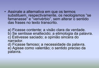 Assinale a alternativa em que os termos substituem, respectivamente, os neologismos “se famanasse” e “verivérbio”, sem alterar o sentido das frases no texto transcrito.a) Ficasse contente; a visão clara da verdade. b) Se sentisse enaltecido; a etimologia da palavra.c) Estivesse saciado; a opinião sincera do narrador.d) Ficasse famoso; a necessidade da palavra.e) Agisse como valentão; o sentido preciso da palavra.