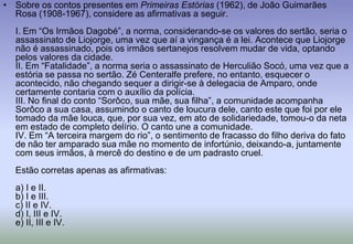 Sobre os contos presentes em Primeiras Estórias (1962), de João Guimarães Rosa (1908-1967), considere as afirmativas a seguir.I. Em “Os Irmãos Dagobé”, a norma, considerando-se os valores do sertão, seria o assassinato de Liojorge, uma vez que aí a vingança é a lei. Acontece que Liojorge não é assassinado, pois os irmãos sertanejos resolvem mudar de vida, optando pelos valores da cidade.II. Em “Fatalidade”, a norma seria o assassinato de Herculião Socó, uma vez que a estória se passa no sertão. Zé Centeralfe prefere, no entanto, esquecer o acontecido, não chegando sequer a dirigir-se à delegacia de Amparo, onde certamente contaria com o auxílio da polícia.III. No final do conto “Sorôco, sua mãe, sua filha”, a comunidade acompanha Sorôco a sua casa, assumindo o canto de loucura dele, canto este que foi por ele tomado da mãe louca, que, por sua vez, em ato de solidariedade, tomou-o da neta em estado de completo delírio. O canto une a comunidade.IV. Em “A terceira margem do rio”, o sentimento de fracasso do filho deriva do fato de não ter amparado sua mãe no momento de infortúnio, deixando-a, juntamente com seus irmãos, à mercê do destino e de um padrasto cruel.Estão corretas apenas as afirmativas:a) I e II.b) I e III.c) II e IV.d) I, III e IV.e) II, III e IV.
