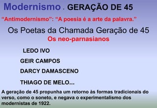 Modernismo  -   GERAÇÃO DE 45“Antimodernismo”: “A poesia é a arte da palavra.”Os Poetas da Chamada Geração de 45                                          Os neo-parnasianosLEDO IVO            GEIR CAMPOS            DARCY DAMASCENO            THIAGO DE MELO...A geração de 45 propunha um retorno às formas tradicionais do verso, como o soneto, e negava o experimentalismo dos modernistas de 1922. 