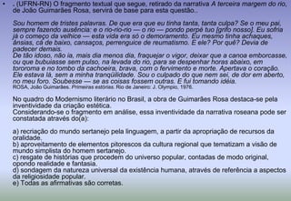 . (UFRN-RN) O fragmento textual que segue, retirado da narrativa A terceira margem do rio, de João Guimarães Rosa, servirá de base para esta questão..Sou homem de tristes palavras. De que era que eu tinha tanta, tanta culpa? Se o meu pai, sempre fazendo ausência: e o rio-rio-rio — o rio — pondo perpétuo [grifo nosso]. Eu sofria já o começo da velhice — esta vida era só o demoramento. Eu mesmo tinha achaques, ânsias, cá de baixo, cansaços, perrenguice de reumatismo. E ele? Por quê? Devia de padecer demais.De tão idoso, não ia, mais dia menos dia, fraquejar o vigor, deixar que a canoa emborcasse, ou que bubuiasse sem pulso, na levada do rio, para se despenhar horas abaixo, em tororoma e no tombo da cachoeira, brava, com o fervimento e morte. Apertava o coração. Ele estava lá, sem a minha tranqüilidade. Sou o culpado do que nem sei, de dor em aberto, no meu foro. Soubesse — se as coisas fossem outras. E fui tomando idéia.ROSA, João Guimarães. Primeiras estórias. Rio de Janeiro: J. Olympio, 1976.No quadro do Modernismo literário no Brasil, a obra de Guimarães Rosa destaca-se pela inventividade da criação estética.Considerando-se o fragmento em análise, essa inventividade da narrativa roseana pode ser constatada através do(a):a) recriação do mundo sertanejo pela linguagem, a partir da apropriação de recursos da oralidade.b) aproveitamento de elementos pitorescos da cultura regional que tematizam a visão de mundo simplista do homem sertanejo.c) resgate de histórias que procedem do universo popular, contadas de modo original, opondo realidade e fantasia.d) sondagem da natureza universal da existência humana, através de referência a aspectos da religiosidade popular.e) Todas as afirmativas são corretas.