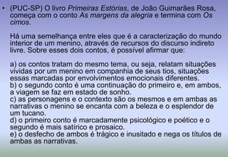 (PUC-SP) O livro Primeiras Estórias, de João Guimarães Rosa, começa com o conto As margens da alegria e termina com Os cimos.Há uma semelhança entre eles que é a caracterização do mundo interior de um menino, através de recursos do discurso indireto livre. Sobre esses dois contos, é possível afirmar que:a) os contos tratam do mesmo tema, ou seja, relatam situações vividas por um menino em companhia de seus tios, situações essas marcadas por envolvimentos emocionais diferentes.b) o segundo conto é uma continuação do primeiro e, em ambos, a viagem se faz em estado de sonho.c) as personagens e o contexto são os mesmos e em ambas as narrativas o menino se encanta com a beleza e o esplendor de um tucano.d) o primeiro conto é marcadamente psicológico e poético e o segundo é mais satírico e prosaico.e) o desfecho de ambos é trágico e inusitado e nega os títulos de ambas as narrativas.
