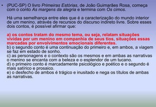 (PUC-SP) O livro Primeiras Estórias, de João Guimarães Rosa, começa com o conto As margens da alegria e termina com Os cimos.Há uma semelhança entre eles que é a caracterização do mundo interior de um menino, através de recursos do discurso indireto livre. Sobre esses dois contos, é possível afirmar que:a) os contos tratam do mesmo tema, ou seja, relatam situações vividas por um menino em companhia de seus tios, situações essas marcadas por envolvimentos emocionais diferentes.b) o segundo conto é uma continuação do primeiro e, em ambos, a viagem se faz em estado de sonho.c) as personagens e o contexto são os mesmos e em ambas as narrativas o menino se encanta com a beleza e o esplendor de um tucano.d) o primeiro conto é marcadamente psicológico e poético e o segundo é mais satírico e prosaico.e) o desfecho de ambos é trágico e inusitado e nega os títulos de ambas as narrativas.