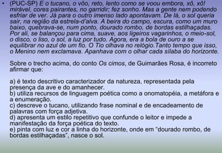 (PUC-SP) E o tucano, o vôo, reto, lento como se voou embora, xô, xô! mirável, cores pairantes, no garridir; fez sonho. Mas a gente nem podendo esfriar de ver. Já para o outro imenso lado apontavam. De lá, o sol queria sair, na região da estrela-d’alva. A beira do campo, escura, como um muro baixo, quebrava-se, num ponto, dourado rombo, de bordas estilhaçadas. Por ali, se balançou para cima, suave, aos ligeiros vagarinhos, o meio-sol, o disco, o liso, o sol, a luz por tudo. Agora, era a bola de ouro a se equilibrar no azul de um fio. O Tio olhava no relógio.Tanto tempo que isso, o Menino nem exclamava. Apanhava com o olhar cada sílaba do horizonte.Sobre o trecho acima, do conto Os cimos, de Guimarães Rosa, é incorreto afirmar que:a) é texto descritivo caracterizador da natureza, representada pela presença da ave e do amanhecer.b) utiliza recursos de linguagem poética como a onomatopéia, a metáfora e a enumeração.c) descreve o tucano, utilizando frase nominal e de encadeamento de palavras com força adjetiva.d) apresenta um estilo repetitivo que confunde o leitor e impede a manifestação da força poética do texto.e) pinta com luz e cor a linha do horizonte, onde em “dourado rombo, de bordas estilhaçadas”, nasce o sol.