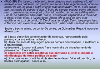 (PUC-SP) E o tucano, o vôo, reto, lento como se voou embora, xô, xô! mirável, cores pairantes, no garridir; fez sonho. Mas a gente nem podendo esfriar de ver. Já para o outro imenso lado apontavam. De lá, o sol queria sair, na região da estrela-d’alva. A beira do campo, escura, como um muro baixo, quebrava-se, num ponto, dourado rombo, de bordas estilhaçadas. Por ali, se balançou para cima, suave, aos ligeiros vagarinhos, o meio-sol, o disco, o liso, o sol, a luz por tudo. Agora, era a bola de ouro a se equilibrar no azul de um fio. O Tio olhava no relógio.Tanto tempo que isso, o Menino nem exclamava. Apanhava com o olhar cada sílaba do horizonte.Sobre o trecho acima, do conto Os cimos, de Guimarães Rosa, é incorreto afirmar que:a) é texto descritivo caracterizador da natureza, representada pela presença da ave e do amanhecer.b) utiliza recursos de linguagem poética como a onomatopéia, a metáfora e a enumeração.c) descreve o tucano, utilizando frase nominal e de encadeamento de palavras com força adjetiva.d) apresenta um estilo repetitivo que confunde o leitor e impede a manifestação da força poética do texto.e) pinta com luz e cor a linha do horizonte, onde em “dourado rombo, de bordas estilhaçadas”, nasce o sol.