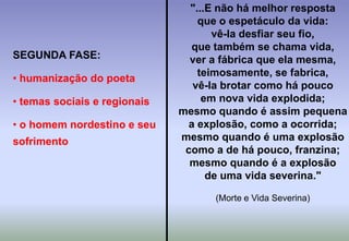 "...E não há melhor respostaque o espetáculo da vida:vê-la desfiar seu fio,que também se chama vida,ver a fábrica que ela mesma,teimosamente, se fabrica,vê-la brotar como há poucoem nova vida explodida;mesmo quando é assim pequenaa explosão, como a ocorrida;mesmo quando é uma explosãocomo a de há pouco, franzina;mesmo quando é a explosãode uma vida severina."(Morte e Vida Severina)SEGUNDA FASE: humanização do poeta