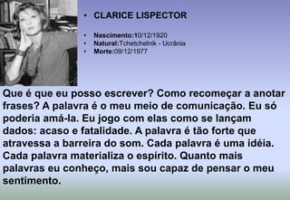 CLARICE LISPECTORNascimento:10/12/1920Natural:Tchetchelnik - UcrâniaMorte:09/12/1977Que é que eu posso escrever? Como recomeçar a anotar frases? A palavra é o meu meio de comunicação. Eu só poderia amá-la. Eu jogo com elas como se lançam dados: acaso e fatalidade. A palavra é tão forte que atravessa a barreira do som. Cada palavra é uma idéia. Cada palavra materializa o espírito. Quanto mais palavras eu conheço, mais sou capaz de pensar o meu sentimento.