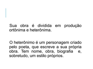 Sua obra é dividida em produção
ortônima e heterônima.
O heterônimo é um personagem criado
pelo poeta, que escreve a sua própria
obra. Tem nome, obra, biografia e,
sobretudo, um estilo próprios.
 