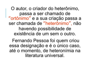 O autor, o criador do heterônimo,
passa a ser chamado de
“ortônimo” e a sua criação passa a
ser chamada de “heterônimo”, não
havendo possibilidade de
existência de um sem o outro.
Fernando Pessoa foi quem criou
essa designação e é o único caso,
até o momento, de heteronímia na
literatura universal.
 