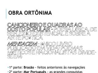 OBRA ORTÔNIMA
Cancioneiro e Quadras ao
Gosto Popular - poesia lírica, de
reflexão existencial e sobre a
arte poética
Mensagem - (único livro
publicado em vida) poemas
Místicos e Nacionalistas. Divide-
se em:
1ª parte: Brasão - feitos anteriores às navegações
2ª parte: Mar Português - as grandes conquistas
 