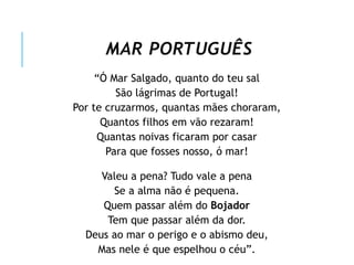 MAR PORTUGUÊS
“Ó Mar Salgado, quanto do teu sal
São lágrimas de Portugal!
Por te cruzarmos, quantas mães choraram,
Quantos filhos em vão rezaram!
Quantas noivas ficaram por casar
Para que fosses nosso, ó mar!
Valeu a pena? Tudo vale a pena
Se a alma não é pequena.
Quem passar além do Bojador
Tem que passar além da dor.
Deus ao mar o perigo e o abismo deu,
Mas nele é que espelhou o céu”.
 