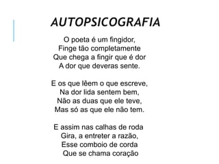 AUTOPSICOGRAFIA
O poeta é um fingidor,
Finge tão completamente
Que chega a fingir que é dor
A dor que deveras sente.
E os que lêem o que escreve,
Na dor lida sentem bem,
Não as duas que ele teve,
Mas só as que ele não tem.
E assim nas calhas de roda
Gira, a entreter a razão,
Esse comboio de corda
Que se chama coração
 