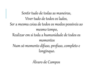 Sentir tudo de todas as maneiras,
Viver tudo de todos os lados,
Ser a mesma coisa de todos os modos possíveis ao
mesmo tempo,
Realizar em si toda a humanidade de todos os
momentos
Num só momento difuso, profuso, completo e
longínquo.
Álvaro de Campos
 