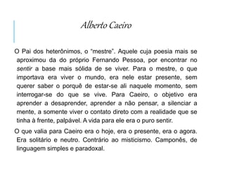 Alberto Caeiro
O Pai dos heterônimos, o “mestre”. Aquele cuja poesia mais se
aproximou da do próprio Fernando Pessoa, por encontrar no
sentir a base mais sólida de se viver. Para o mestre, o que
importava era viver o mundo, era nele estar presente, sem
querer saber o porquê de estar-se ali naquele momento, sem
interrogar-se do que se vive. Para Caeiro, o objetivo era
aprender a desaprender, aprender a não pensar, a silenciar a
mente, a somente viver o contato direto com a realidade que se
tinha à frente, palpável. A vida para ele era o puro sentir.
O que valia para Caeiro era o hoje, era o presente, era o agora.
Era solitário e neutro. Contrário ao misticismo. Camponês, de
linguagem simples e paradoxal.
 