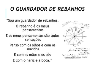 O GUARDADOR DE REBANHOS
“Sou um guardador de rebanhos.
O rebanho é os meus
pensamentos
E os meus pensamentos são todos
sensações
Penso com os olhos e com os
ouvidos
E com as mãos e os pés
E com o nariz e a boca.”
 