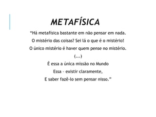 METAFÍSICA
“Há metafísica bastante em não pensar em nada.
O mistério das coisas? Sei lá o que é o mistério!
O único mistério é haver quem pense no mistério.
(...)
É essa a única missão no Mundo
Essa – existir claramente,
E saber fazê-lo sem pensar nisso.”
 