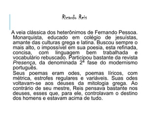 Ricardo Reis
A veia clássica dos heterônimos de Fernando Pessoa.
Monarquista, educado em colégio de jesuístas,
amante das culturas grega e latina. Buscou sempre o
mais alto, o impossível em sua poesia, esta refinada,
concisa, com linguagem bem trabalhada e
vocabulário rebuscado. Participou bastante da revista
Presença, da denominada 2ª fase do modernismo
português.
Seus poemas eram odes, poemas líricos, com
métrica, estrofes regulares e variáveis. Suas odes
voltavam-se aos deuses da mitologia grega. Ao
contrário de seu mestre, Reis pensava bastante nos
deuses, esses que, para ele, controlavam o destino
dos homens e estavam acima de tudo.
 