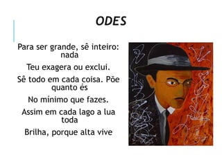 ODES
Para ser grande, sê inteiro:
nada
Teu exagera ou exclui.
Sê todo em cada coisa. Põe
quanto és
No mínimo que fazes.
Assim em cada lago a lua
toda
Brilha, porque alta vive
 