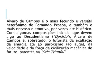 Álvaro de Campos é o mais fecundo e versátil
heterônimo de Fernando Pessoa, e também o
mais nervoso e emotivo, por vezes até histérico.
Com algumas composições iniciais, que devem
algo ao Decadentismo ("Opiário"), Álvaro de
Campos é, sobretudo, o futurista da exaltação
da energia até ao paroxismo (ao auge), da
velocidade e da força da civilização mecânica do
futuro, patentes na "Ode Triunfal".
 