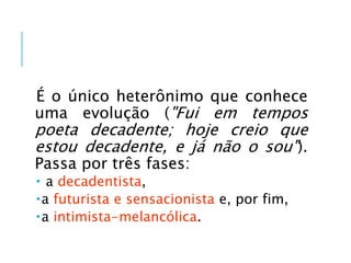É o único heterônimo que conhece
uma evolução ("Fui em tempos
poeta decadente; hoje creio que
estou decadente, e já não o sou").
Passa por três fases:
 a decadentista,
a futurista e sensacionista e, por fim,
a intimista-melancólica.
 