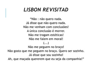 LISBON REVISITAD
“Não : não quero nada.
Já disse que não quero nada.
Não me venham com conclusões!
A única conclusão é morrer.
Não me tragam estéticas!
Não me falem em moral!
(...)
Não me peguem no braço!
Não gosto que me peguem no braço. Quero ser sozinho.
Já disse que sou sozinho!
Ah, que maçada quererem que eu seja da companhia!”
 