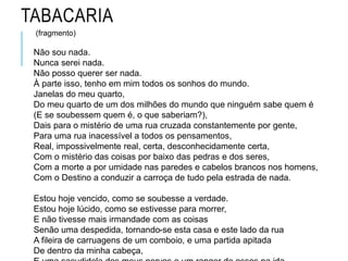 TABACARIA
(fragmento)
Não sou nada.
Nunca serei nada.
Não posso querer ser nada.
À parte isso, tenho em mim todos os sonhos do mundo.
Janelas do meu quarto,
Do meu quarto de um dos milhões do mundo que ninguém sabe quem é
(E se soubessem quem é, o que saberiam?),
Dais para o mistério de uma rua cruzada constantemente por gente,
Para uma rua inacessível a todos os pensamentos,
Real, impossivelmente real, certa, desconhecidamente certa,
Com o mistério das coisas por baixo das pedras e dos seres,
Com a morte a por umidade nas paredes e cabelos brancos nos homens,
Com o Destino a conduzir a carroça de tudo pela estrada de nada.
Estou hoje vencido, como se soubesse a verdade.
Estou hoje lúcido, como se estivesse para morrer,
E não tivesse mais irmandade com as coisas
Senão uma despedida, tornando-se esta casa e este lado da rua
A fileira de carruagens de um comboio, e uma partida apitada
De dentro da minha cabeça,
 