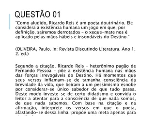 QUESTÃO 01
“Como aludido, Ricardo Reis é um poeta doutrinário. Ele
considera a existência humana um jogo em que, por
definição, sairemos derrotados – o xeque-mate nos é
aplicado pelas mãos hábeis e insondáveis do Destino.”
(OLIVEIRA, Paulo. In: Revista Discutindo Literatura. Ano 1,
2. ed.)
Segundo a citação, Ricardo Reis – heterônimo pagão de
Fernando Pessoa – põe a existência humana nas mãos
das forças irrevogáveis do Destino. Há momentos que
seus versos inﬂamam-se de tamanha consciência da
brevidade da vida, que beiram a um pessimismo esnobe
por considerar-se único sabedor de que tudo passa.
Deste modo investe-se de certo didatismo e convida o
leitor a atentar para a consciência de que nada somos,
de que nada sabemos. Com base na citação e na
afirmação, interprete os versos em que o poeta,
afastando-se dessa linha, propõe uma meta apenas para
 