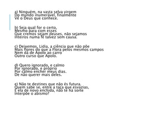 a) Ninguém, na vasta selva virgem
Do mundo inumerável, finalmente
Vê o Deus que conhece.
b) Seja qual for o certo,
Mesmo para com esses
Que cremos sejam deuses, não sejamos
Inteiros numa fé talvez sem causa.
c) Deixemos, Lidia, a ciência que não põe
Mais ﬂores do que a Flora pelos mesmos campos
Nem dá de Apolo ao carro
Outro curso que Apolo.
d) Quero ignorado, e calmo
Por ignorado, e próprio
Por calmo encher meus dias.
De não querer mais deles.
e) Não te destines que não és futura.
Quem sabe se, entre a taça que esvazias,
E ela de novo enchida, não te há sorte
Interpõe o abismo?
 