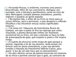 ( ) Fernando Pessoa, o ortônimo, escreveu uma poesia
diversificada. Além de seu cancioneiro, dialogou, por
exemplo, com a literatura quinhentista, como no caso da
obra Mensagem; compôs poemas dramáticos, poemas
ingleses e quadras ao gosto popular.
( ) No poema lido, o olhar do eu lírico se move para as
coisas ínfimas, para o pormenor, o que desperta a reflexão
filosófica e faz encontrar nessas coisas significados
maiores.
( ) Tal como em Tabacaria, do heterônimo Álvaro de
Campos, em que o poeta se fixa na rapariga que come
chocolate, o poema destacado reflete um momento
existencial do eu lírico, em que a atenção se foca na falta
de preocupação do gato, que espanta o poeta e lhe inspira
inveja.
( ) O sujeito do discurso sente inveja do gato porque o
animal, seguindo a lei de seu destino, sente prazer em
brincar sem ter disso consciência, o que nos permite
remeter à filosofia do heterônimo Alberto Caeiro, para
quem “a luz do sol vale mais que os pensamentos”.
( ) Os dois últimos versos do poema encerram um lamento
do eu lírico e permite concluir que o gato, ao contrário do
 