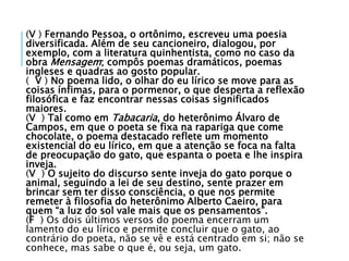 (V ) Fernando Pessoa, o ortônimo, escreveu uma poesia
diversificada. Além de seu cancioneiro, dialogou, por
exemplo, com a literatura quinhentista, como no caso da
obra Mensagem; compôs poemas dramáticos, poemas
ingleses e quadras ao gosto popular.
( V ) No poema lido, o olhar do eu lírico se move para as
coisas ínfimas, para o pormenor, o que desperta a reflexão
filosófica e faz encontrar nessas coisas significados
maiores.
(V ) Tal como em Tabacaria, do heterônimo Álvaro de
Campos, em que o poeta se fixa na rapariga que come
chocolate, o poema destacado reflete um momento
existencial do eu lírico, em que a atenção se foca na falta
de preocupação do gato, que espanta o poeta e lhe inspira
inveja.
(V ) O sujeito do discurso sente inveja do gato porque o
animal, seguindo a lei de seu destino, sente prazer em
brincar sem ter disso consciência, o que nos permite
remeter à filosofia do heterônimo Alberto Caeiro, para
quem “a luz do sol vale mais que os pensamentos”.
(F ) Os dois últimos versos do poema encerram um
lamento do eu lírico e permite concluir que o gato, ao
contrário do poeta, não se vê e está centrado em si; não se
conhece, mas sabe o que é, ou seja, um gato.
 