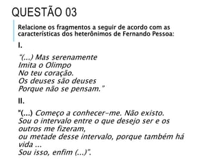 Relacione os fragmentos a seguir de acordo com as
características dos heterônimos de Fernando Pessoa:
I.
“(...) Mas serenamente
Imita o Olimpo
No teu coração.
Os deuses são deuses
Porque não se pensam.”
II.
“(...) Começo a conhecer-me. Não existo.
Sou o intervalo entre o que desejo ser e os
outros me fizeram,
ou metade desse intervalo, porque também há
vida ...
Sou isso, enfim (...)”.
QUESTÃO 03
 
