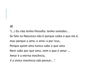 III.
“(...) Eu não tenho filosofia: tenho sentidos...
Se falo na Natureza não é porque saiba o que ela é,
mas porque a amo, e amo-a por isso,
Porque quem ama nunca sabe o que ama
Nem sabe por que ama, nem o que é amar ...
Amar é a eterna inocência,
E a única inocência não pensar...”.
 
