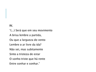 IV.
“(...) Será que em seu movimento
A brisa lembre a partida,
Ou que a largueza do vento
Lembre o ar livre da ida?
Não sei, mas subitamente
Sinto a tristeza de estar
O sonho triste que há rente
Entre sonhar e sonhar.”
 