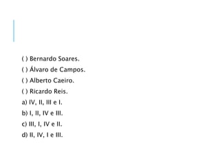 ( ) Bernardo Soares.
( ) Álvaro de Campos.
( ) Alberto Caeiro.
( ) Ricardo Reis.
a) IV, II, III e I.
b) I, II, IV e III.
c) III, I, IV e II.
d) II, IV, I e III.
 