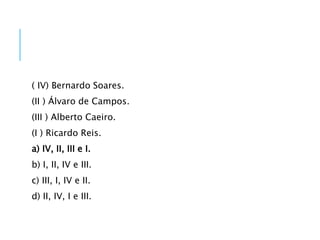 ( IV) Bernardo Soares.
(II ) Álvaro de Campos.
(III ) Alberto Caeiro.
(I ) Ricardo Reis.
a) IV, II, III e I.
b) I, II, IV e III.
c) III, I, IV e II.
d) II, IV, I e III.
 
