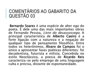 COMENTÁRIOS AO GABARITO DA
QUESTÃO 03
Bernardo Soares é uma espécie de alter ego do
poeta. É dele uma das mais importantes obras
de Fernando Pessoa, Livro do desassossego. A
principal característica de Alberto Caeiro é a
forte ligação com a natureza e a negação de
qualquer tipo de pensamento filosófico. Entre
todos os heterônimos, Álvaro de Campos foi o
único a apresentar fases poéticas diferentes: foi
decadentista, futurista e niilista. Concebida no
estilo Neoclássico, a poesia de Ricardo Reis
caracteriza-se pelo emprego de uma linguagem
culta e precisa, distante de espontaneidade.
 