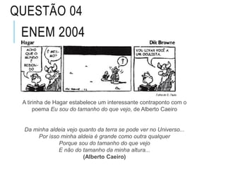 ENEM 2004
A tirinha de Hagar estabelece um interessante contraponto com o
poema Eu sou do tamanho do que vejo, de Alberto Caeiro
Da minha aldeia vejo quanto da terra se pode ver no Universo...
Por isso minha aldeia é grande como outra qualquer
Porque sou do tamanho do que vejo
E não do tamanho da minha altura...
(Alberto Caeiro)
QUESTÃO 04
 