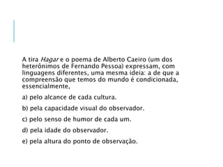 A tira Hagar e o poema de Alberto Caeiro (um dos
heterônimos de Fernando Pessoa) expressam, com
linguagens diferentes, uma mesma ideia: a de que a
compreensão que temos do mundo é condicionada,
essencialmente,
a) pelo alcance de cada cultura.
b) pela capacidade visual do observador.
c) pelo senso de humor de cada um.
d) pela idade do observador.
e) pela altura do ponto de observação.
 