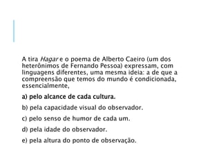 A tira Hagar e o poema de Alberto Caeiro (um dos
heterônimos de Fernando Pessoa) expressam, com
linguagens diferentes, uma mesma ideia: a de que a
compreensão que temos do mundo é condicionada,
essencialmente,
a) pelo alcance de cada cultura.
b) pela capacidade visual do observador.
c) pelo senso de humor de cada um.
d) pela idade do observador.
e) pela altura do ponto de observação.
 