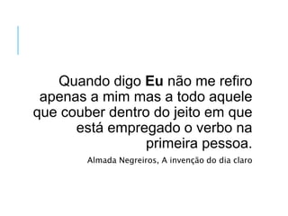 Quando digo Eu não me refiro
apenas a mim mas a todo aquele
que couber dentro do jeito em que
está empregado o verbo na
primeira pessoa.
Almada Negreiros, A invenção do dia claro
 