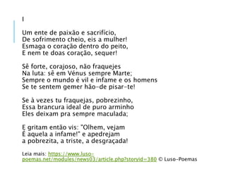 I
Um ente de paixão e sacrifício,
De sofrimento cheio, eis a mulher!
Esmaga o coração dentro do peito,
E nem te doas coração, sequer!
Sê forte, corajoso, não fraquejes
Na luta: sê em Vénus sempre Marte;
Sempre o mundo é vil e infame e os homens
Se te sentem gemer hão-de pisar-te!
Se à vezes tu fraquejas, pobrezinho,
Essa brancura ideal de puro arminho
Eles deixam pra sempre maculada;
E gritam então vis: "Olhem, vejam
É aquela a infame!" e apedrejam
a pobrezita, a triste, a desgraçada!
Leia mais: https://www.luso-
poemas.net/modules/news03/article.php?storyid=380 © Luso-Poemas
 