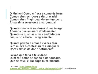 II
Ó Mulher! Como é fraca e como és forte!
Como sabes ser doce e desgraçada!
Como sabes fingir quando em teu peito
A tua alma se estorce amargurada!
Quantas morrem saudosas duma image
Adorada que amaram doidamente!
Quantas e quantas almas endoidecem
Enquanto a boca ri alegremente!
Quanta paixão e amor às vezes têm
Sem nunca o confessarem a ninguém
Doces almas de dor e sofrimento!
Paixão que faria a felicidade
Dum rei; amor de sonho e de saudade,
Que se esvai e que foge num lamento!
Leia mais: https://www.luso-
poemas.net/modules/news03/article.php?storyid=380 © Luso-Poemas
 