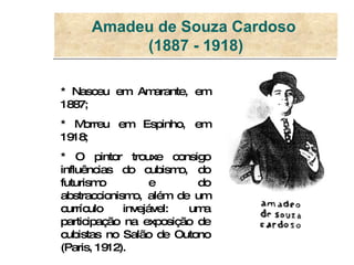 Amadeu de Souza Cardoso  (1887 - 1918) * Nasceu em Amarante, em 1887; * Morreu em Espinho, em 1918; * O pintor trouxe consigo influências do cubismo, do futurismo e do abstraccionismo, além de um currículo invejável: uma participação na exposição de cubistas no Salão de Outono (Paris, 1912).  