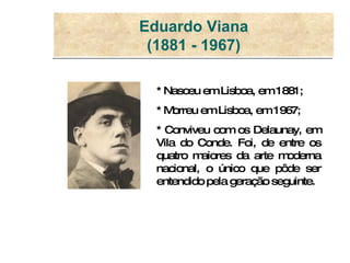 Eduardo Viana (1881 - 1967) * Nasceu em Lisboa, em 1881; * Morreu em Lisboa, em 1967;  * Conviveu com os Delaunay, em Vila do Conde. Foi, de entre os quatro maiores da arte moderna nacional, o único que pôde ser entendido pela geração seguinte. 