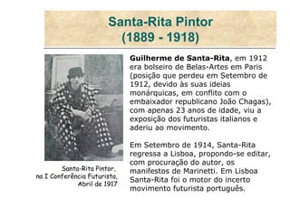 Santa-Rita Pintor (1889 - 1918) Guilherme de Santa-Rita , em 1912 era bolseiro de Belas-Artes em Paris (posição que perdeu em Setembro de 1912, devido às suas ideias monárquicas, em conflito com o embaixador republicano João Chagas), com apenas 23 anos de idade, viu a exposição dos futuristas italianos e aderiu ao movimento. Em Setembro de 1914, Santa-Rita regressa a Lisboa, propondo-se editar, com procuração do autor, os manifestos de Marinetti. Em Lisboa Santa-Rita foi o motor do incerto movimento futurista português. Santa-Rita Pintor,  na I Conferência Futurista,  Abril de 1917  