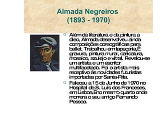 Além da literatura e da pintura a óleo, Almada desenvolveu ainda composições coreográficas para ballet. Trabalhou em tapeçaria,  gravura, pintura mural, caricatura, mosaico, azulejo e vitral. Revelou-se um artista e um escritor multifacetado. Foi o artista mais receptivo às novidades futuristas importadas por Santa-Rita.  Faleceu a 15 de Junho de 1970 no Hospital de S. Luís dos Franceses, em Lisboa,  no mesmo quarto onde morrera o seu amigo Fernando Pessoa. Almada Negreiros  (1893 - 1970) 