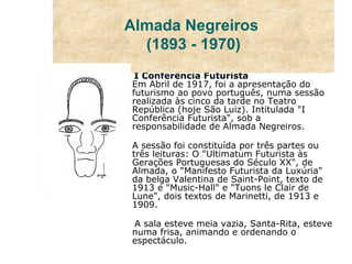 I Conferência Futurista Em Abril de 1917, foi a apresentação do futurismo ao povo português, numa sessão realizada às cinco da tarde no Teatro República (hoje São Luiz). Intitulada "I Conferência Futurista", sob a responsabilidade de Almada Negreiros. A sessão foi constituída por três partes ou três leituras: O "Ultimatum Futurista às Gerações Portuguesas do Século XX", de Almada, o "Manifesto Futurista da Luxúria" da belga Valentina de Saint-Point, texto de 1913 e "Music-Hall" e "Tuons le Clair de Lune", dois textos de Marinetti, de 1913 e 1909. A sala esteve meia vazia, Santa-Rita, esteve numa frisa, animando e ordenando o espectáculo. Almada Negreiros  (1893 - 1970) 